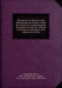 Histoire de la rforme et des rformateurs de Genve, suivie de la lettre du cardinal Sadolet aux gnevois pour les ramener a la religion catholique, et la reponse de Calvin