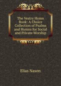 The Vestry Hymn Book: A Choice Collection of Psalms and Hymns for Social and Private Worship.