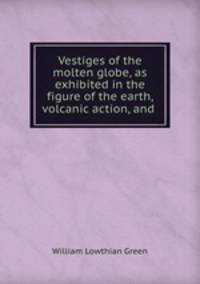 Vestiges of the molten globe, as exhibited in the figure of the earth, volcanic action, and .