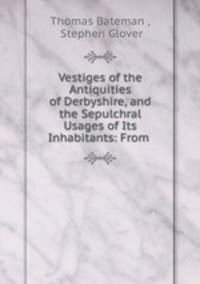Vestiges of the Antiquities of Derbyshire, and the Sepulchral Usages of Its Inhabitants: From .