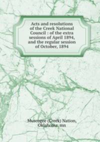 Acts and resolutions of the Creek National Council : of the extra sessions of April 1894, and the regular session of October, 1894