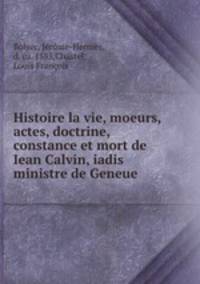 Histoire la vie, moeurs, actes, doctrine, constance et mort de Iean Calvin, iadis ministre de Geneue