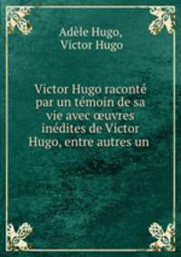 Victor Hugo racont par un tmoin de sa vie avec uvres indites de Victor Hugo, entre autres un .