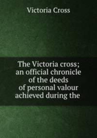 The Victoria cross; an official chronicle of the deeds of personal valour achieved during the .