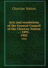 Acts and resolutions of the General Council of the Choctaw Nation . : 1895-. 1902