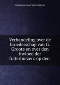 Verhandeling over de broederschap van G. Groote en over den invloed der fraterhuizen: op den .