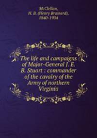 The life and campaigns of Major-General J. E. B. Stuart : commander of the cavalry of the Army of northern Virginia
