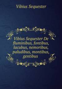 Vibius Sequester De fluminibus, fontibus, lacubus, nemoribus, paludibus, montibus, gentibus .