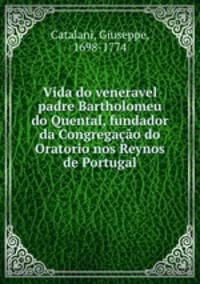 Vida do veneravel padre Bartholomeu do Quental, fundador da Congregao do Oratorio nos Reynos de Portugal