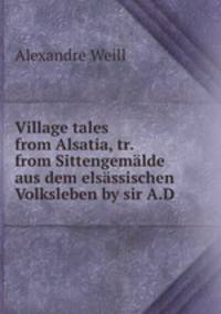 Village tales from Alsatia, tr. from Sittengemlde aus dem elsssischen Volksleben by sir A.D .