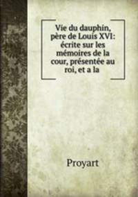 Vie du dauphin, pre de Louis XVI: crite sur les mmoires de la cour, prsente au roi, et a la .