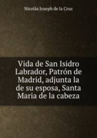 Vida de San Isidro Labrador, Patrn de Madrid, adjunta la de su esposa, Santa Maria de la cabeza