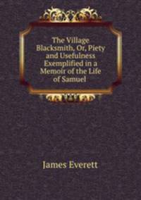 The Village Blacksmith, Or, Piety and Usefulness Exemplified in a Memoir of the Life of Samuel .