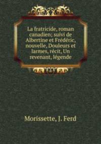 La fratricide, roman canadien; suivi de Albertine et Frdric, nouvelle, Douleurs et larmes, rcit, Un revenant, lgende