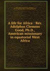 A life for Africa : Rev. Adolphus Clemens Good, Ph.D., American missionary in equatorial West Africa