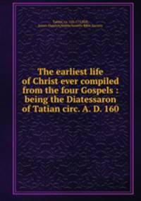 The earliest life of Christ ever compiled from the four Gospels : being the Diatessaron of Tatian circ. A. D. 160