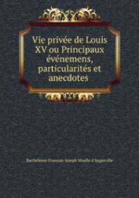 Vie prive de Louis XV ou Principaux vnemens, particularits et anecdotes .