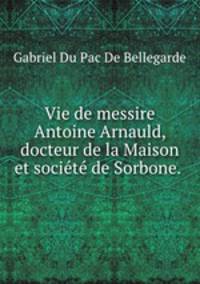 Vie de messire Antoine Arnauld, docteur de la Maison et socit de Sorbone. .