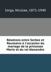 Relations entre Serbes et Roumains l`occasion du mariage de la princesse Marie et du roi Alexandre