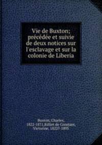 Vie de Buxton; prcde et suivie de deux notices sur l`esclavage et sur la colonie de Liberia