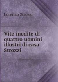 Vite inedite di quattro uomini illustri di casa Strozzi .
