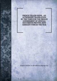 FRENCH YELLOW BOOK - AN AUTHORIZED TRANSLATION BY THE TIMES FOR THE FRENCH GOVERNMENT OF OFFICIAL DOCUMENTS PROVING HOW GERMANY FORCED THE WAR