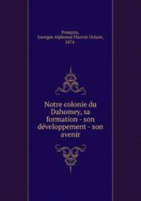 Notre colonie du Dahomey, sa formation - son dveloppement - son avenir
