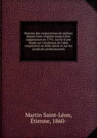 Histoire des corporations de mtiers depuis leurs origines jusqu` leur suppression en 1791; suivie d`une tude sur l`volution de l`ide corporative au XIXe sicle et sur les syndicats professionnels