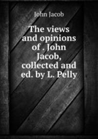 The views and opinions of . John Jacob, collected and ed. by L. Pelly