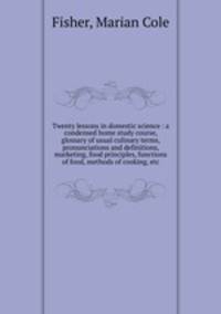 Twenty lessons in domestic science : a condensed home study course, glossary of usual culinary terms, pronunciations and definitions, marketing, food principles, functions of food, methods of cooking, etc.
