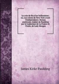 Le coin de feu d`un hollandaise; ou, Les colons de New-York avant l`Indpendance. Roman amricain, traduit de Paulding par le traducteur de La France et l`Italie, de Lady Morgan