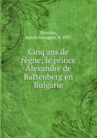 Cinq ans de rgne; le prince Alexandre de Battenberg en Bulgarie