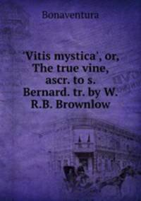 `Vitis mystica`, or, The true vine, ascr. to s. Bernard. tr. by W.R.B. Brownlow