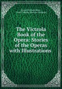 The Victrola Book of the Opera: Stories of the Operas with Illustrations .