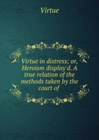 Virtue in distress; or, Heroism display`d. A true relation of the methods taken by the court of .