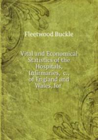 Vital and Economical Statistics of the Hospitals, Infirmaries, &c., of England and Wales, for .