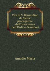 Vita di S. Bernardino da Siena: propagatore dell`osservanza nell`Ordine de`minori