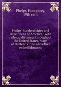 Phelps` hundred cities and large towns of America : with railroad distances throughout the United States, maps of thirteen cities, and other embellishments