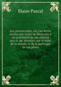 Les provinciales; ou, Les lettre ecrites par Louis de Montalte un provincial de ses amis et aux rr. pp. jsuites: sur le sujet de la monde et de la politique de ces pres