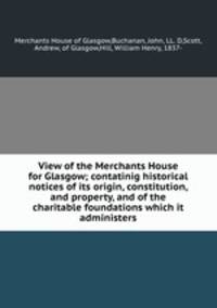 View of the Merchants House for Glasgow; contatinig historical notices of its origin, constitution, and property, and of the charitable foundations which it administers
