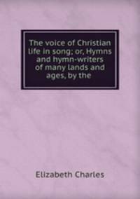 The voice of Christian life in song; or, Hymns and hymn-writers of many lands and ages, by the .