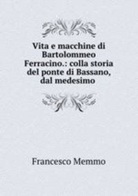 Vita e macchine di Bartolommeo Ferracino.: colla storia del ponte di Bassano, dal medesimo .