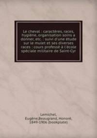 Le cheval : caractres, races, hygine, organisation soins a donner, etc. : suivi d`une tude sur le mulet et ses diverses races : cours profess l`cole spciale militaire de Saint-Cyr