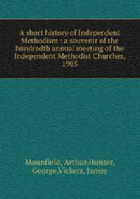 A short history of Independent Methodism : a souvenir of the hundredth annual meeting of the Independent Methodist Churches, 1905