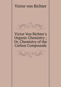 Victor Von Richter`s Organic Chemistry ; Or, Chemistry of the Carbon Compounds