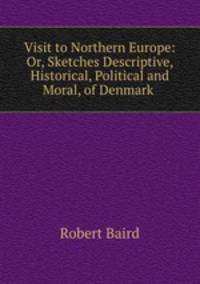 Visit to Northern Europe: Or, Sketches Descriptive, Historical, Political and Moral, of Denmark .