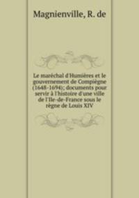 Le marchal d`Humires et le gouvernement de Compigne (1648-1694); documents pour servir l`histoire d`une ville de l`Ile-de-France sous le rgne de Louis XIV