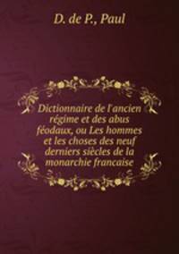 Dictionnaire de l`ancien rgime et des abus fodaux, ou Les hommes et les choses des neuf derniers sicles de la monarchie francaise