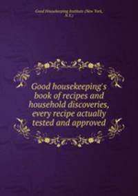Good housekeeping`s book of recipes and household discoveries, every recipe actually tested and approved