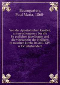 Von der Apostolischen kanzlei; untersuchungen uber die Papstlichen tabellionen und die vizekanzler der Heiligen romischen kirche im XIII. XIV. u XV. jahrhundert